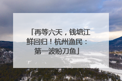 再等六天，钱塘江鲜回归！杭州渔民：第一波盼刀鱼