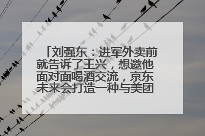 刘强东：进军外卖前就告诉了王兴，想邀他面对面喝酒交流，京东未来会打造一种与美团不同的商业模式