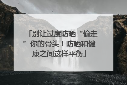 别让过度防晒“偷走”你的骨头！防晒和健康之间这样平衡