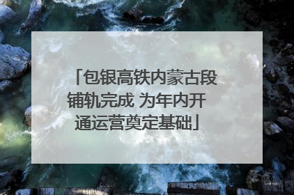 包银高铁内蒙古段铺轨完成 为年内开通运营奠定基础