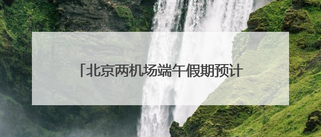 北京两机场端午假期预计运输旅客超100万人次