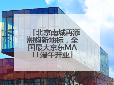 北京南城再添潮购新地标，全国最大京东MALL端午开业