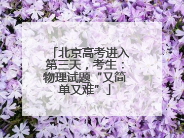 北京高考进入第三天，考生：物理试题“又简单又难”
