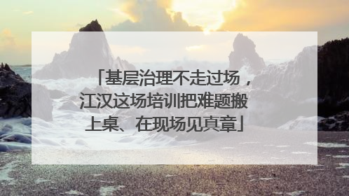 基层治理不走过场，江汉这场培训把难题搬上桌、在现场见真章