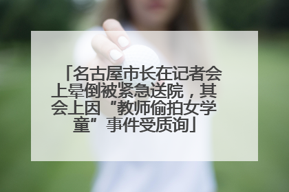 名古屋市长在记者会上晕倒被紧急送院，其会上因“教师偷拍女学童”事件受质询