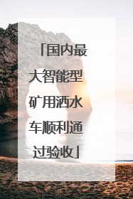 国内最大智能型矿用洒水车顺利通过验收