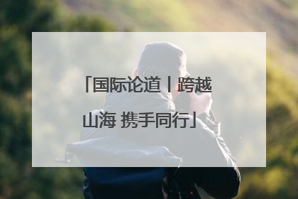 国际论道丨跨越山海 携手同行