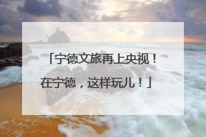 宁德文旅再上央视！在宁德，这样玩儿！