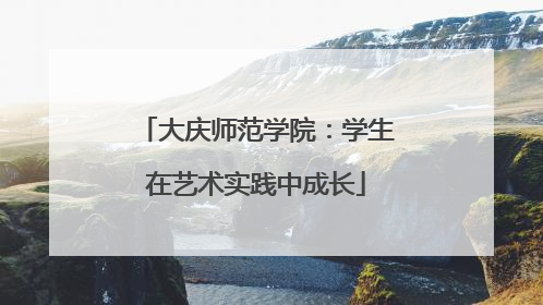 大庆师范学院：学生在艺术实践中成长