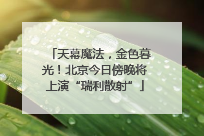 天幕魔法，金色暮光！北京今日傍晚将上演“瑞利散射”