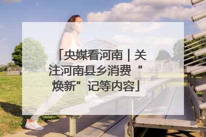 央媒看河南｜关注河南县乡消费“焕新”记等内容
