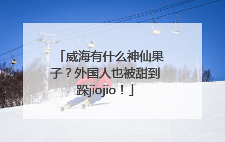 威海有什么神仙果子？外国人也被甜到跺jiojio！
