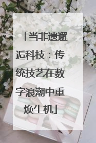 当非遗邂逅科技：传统技艺在数字浪潮中重焕生机