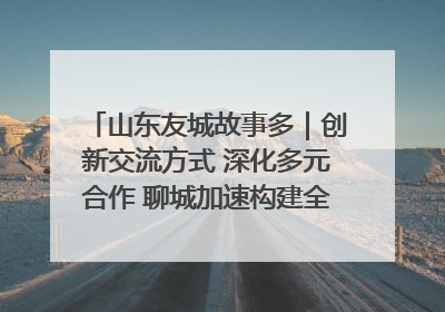 山东友城故事多｜创新交流方式 深化多元合作 聊城加速构建全球友城新格局