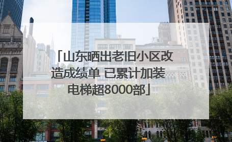 山东晒出老旧小区改造成绩单 已累计加装电梯超8000部
