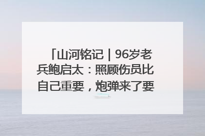 山河铭记｜96岁老兵鲍启太：照顾伤员比自己重要，炮弹来了要趴在他们身上