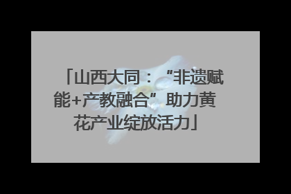 山西大同：“非遗赋能+产教融合”助力黄花产业绽放活力