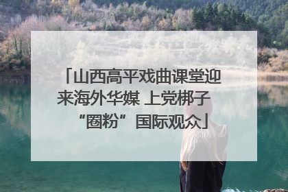 山西高平戏曲课堂迎来海外华媒 上党梆子“圈粉”国际观众