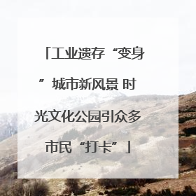 工业遗存“变身”城市新风景 时光文化公园引众多市民“打卡”