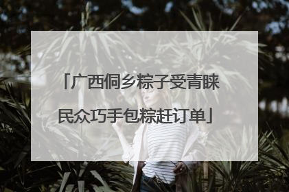 广西侗乡粽子受青睐 民众巧手包粽赶订单