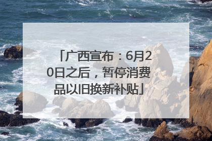广西宣布：6月20日之后，暂停消费品以旧换新补贴