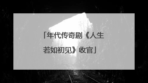 年代传奇剧《人生若如初见》收官