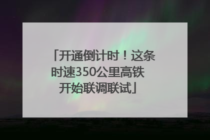 开通倒计时！这条时速350公里高铁开始联调联试