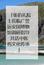 张伯礼院士莅临广誉远安国博物馆调研指导 共话中医药文化传承