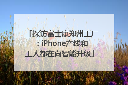 探访富士康郑州工厂：iPhone产线和工人都在向智能升级