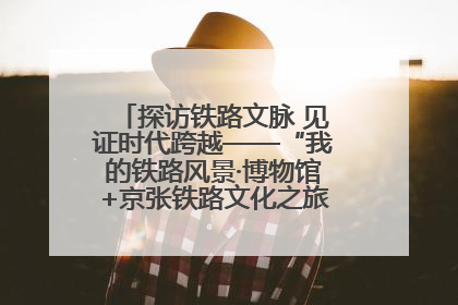 探访铁路文脉 见证时代跨越——“我的铁路风景·博物馆+京张铁路文化之旅”活动在京启动