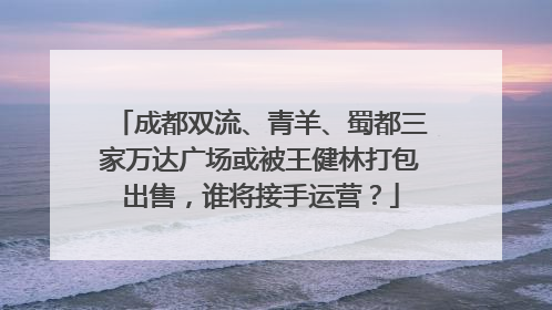 成都双流、青羊、蜀都三家万达广场或被王健林打包出售，谁将接手运营？