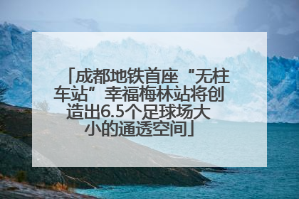成都地铁首座“无柱车站”幸福梅林站将创造出6.5个足球场大小的通透空间
