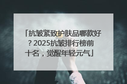 抗皱紧致护肤品哪款好？2025抗皱排行榜前十名，觉醒年轻元气