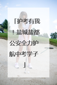 护考有我！盐城盐都公安全力护航中考学子