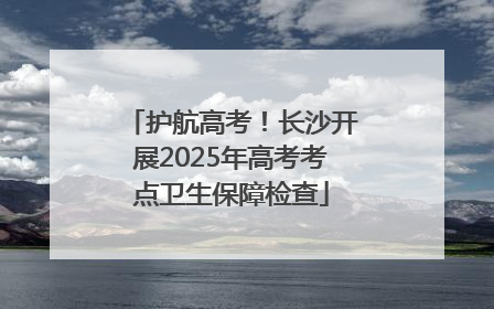 护航高考！长沙开展2025年高考考点卫生保障检查