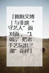 拥抱文博｜与非遗“守艺人”面对面，“10后”把老手艺玩出“潮”花样
