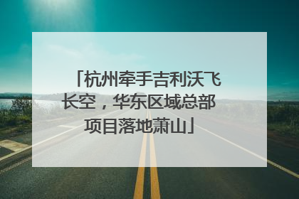 杭州牵手吉利沃飞长空，华东区域总部项目落地萧山