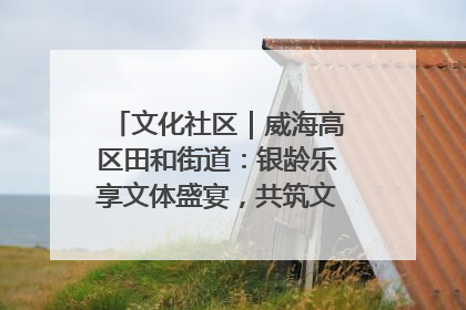 文化社区｜威海高区田和街道：银龄乐享文体盛宴，共筑文化社区幸福共同体