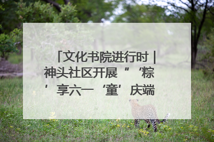 文化书院进行时｜神头社区开展“‘粽’享六一‘童’庆端午”主题系列活动