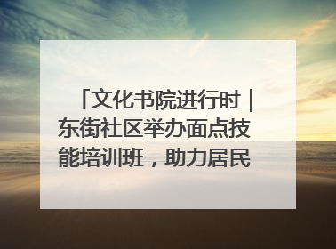 文化书院进行时｜东街社区举办面点技能培训班，助力居民就业创业！