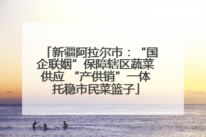 新疆阿拉尔市：“国企联姻”保障辖区蔬菜供应 “产供销”一体托稳市民菜篮子