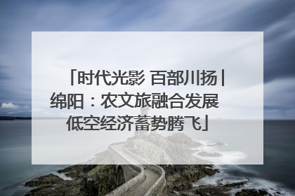 时代光影 百部川扬│绵阳：农文旅融合发展 低空经济蓄势腾飞