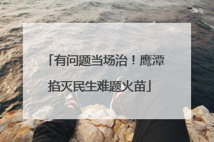 有问题当场治！鹰潭掐灭民生难题火苗