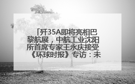 歼35A即将亮相巴黎航展，中航工业沈阳所首席专家王永庆接受《环球时报》专访：未来数量可以有很多