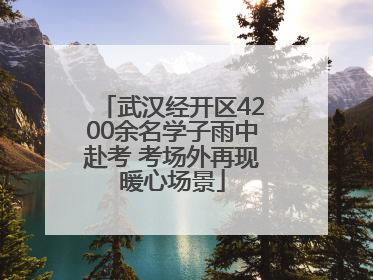 武汉经开区4200余名学子雨中赴考 考场外再现暖心场景
