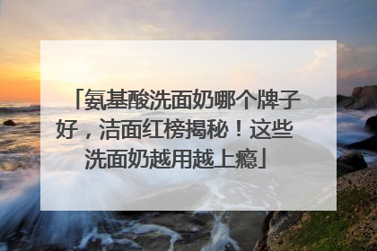 氨基酸洗面奶哪个牌子好，洁面红榜揭秘！这些洗面奶越用越上瘾