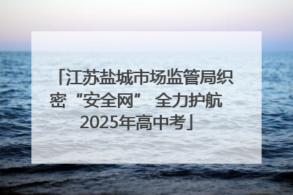 江苏盐城市场监管局织密“安全网” 全力护航2025年高中考