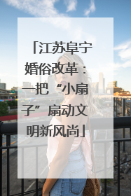 江苏阜宁婚俗改革：一把“小扇子”扇动文明新风尚