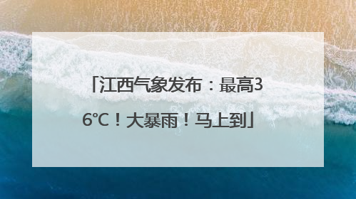 江西气象发布：最高36℃！大暴雨！马上到