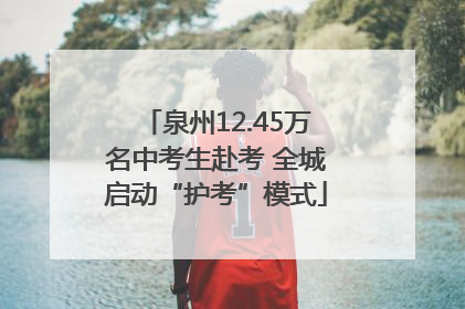 泉州12.45万名中考生赴考 全城启动“护考”模式